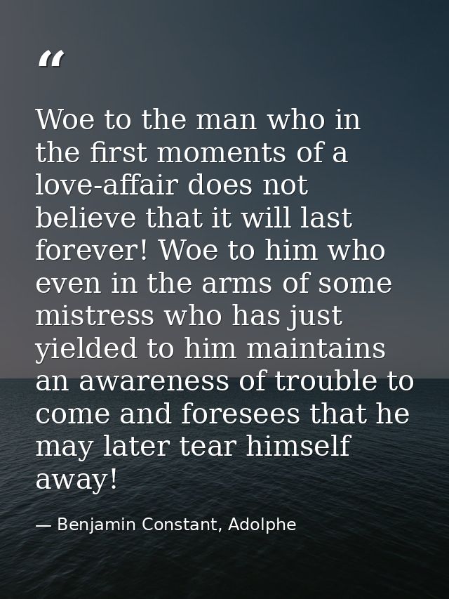 Woe to the man who in the first moments of a love-affair does not believe that it will last forever! Woe to him who even — Benjamin Constant, Adolphe
