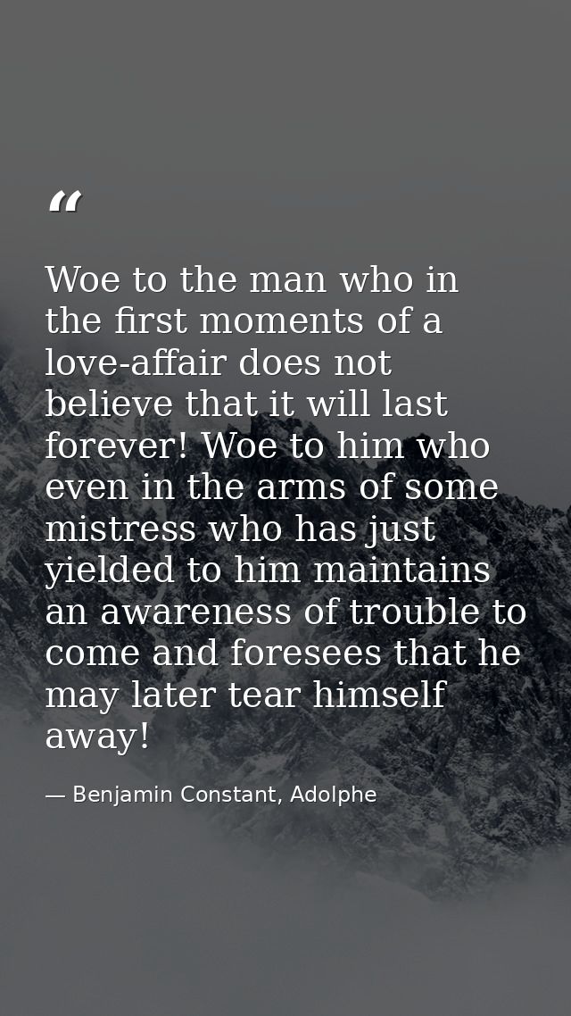 Woe to the man who in the first moments of a love-affair does not believe that it will last forever! Woe to him who even — Benjamin Constant, Adolphe