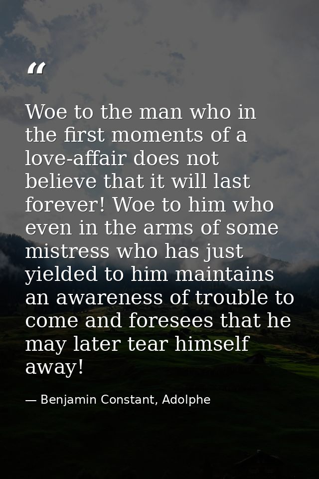 Woe to the man who in the first moments of a love-affair does not believe that it will last forever! Woe to him who even — Benjamin Constant, Adolphe