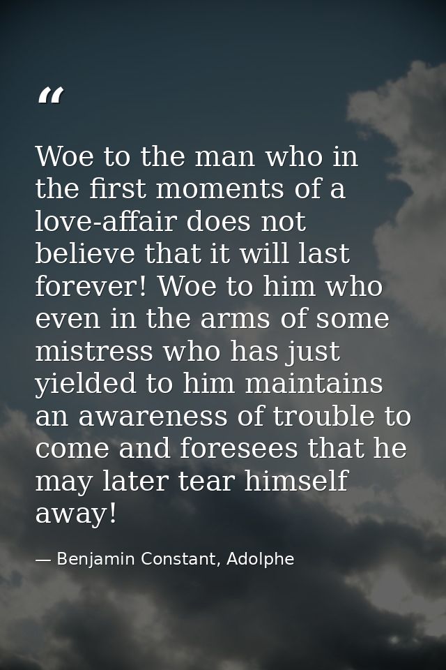 Woe to the man who in the first moments of a love-affair does not believe that it will last forever! Woe to him who even — Benjamin Constant, Adolphe