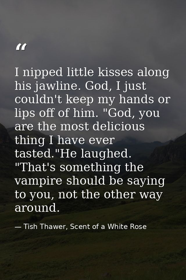 I nipped little kisses along his jawline. God, I just couldn't keep my hands or lips off of him. "God, you are the most  — Tish Thawer, Scent of a White Rose