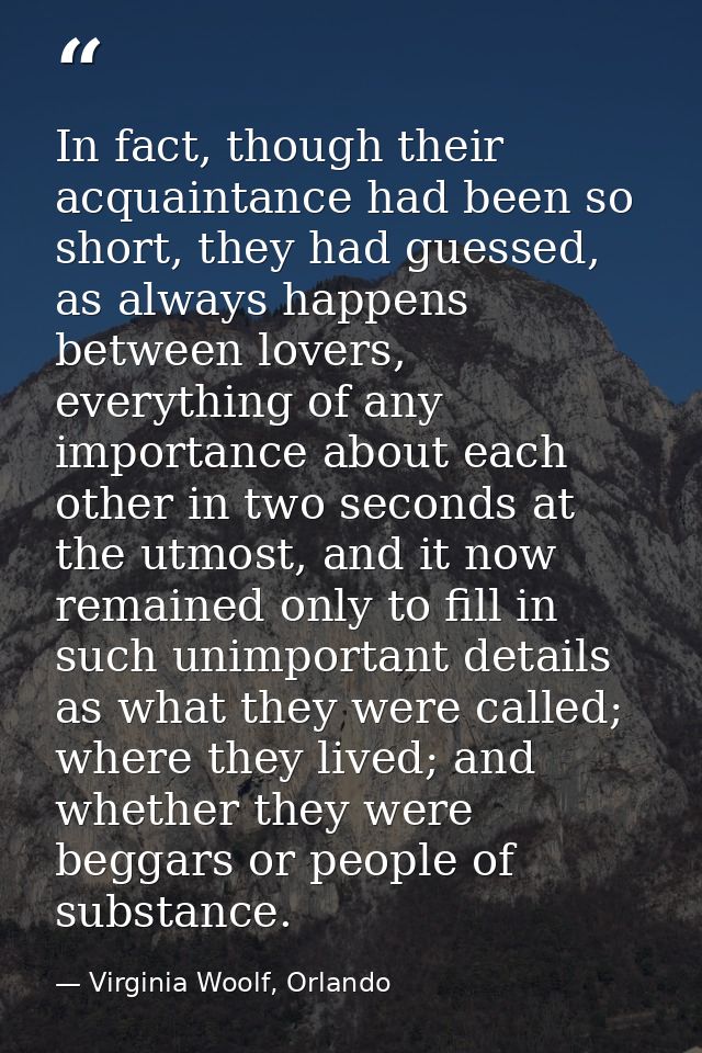 In fact, though their acquaintance had been so short, they had guessed, as always happens between lovers, everything of  — Virginia Woolf, Orlando
