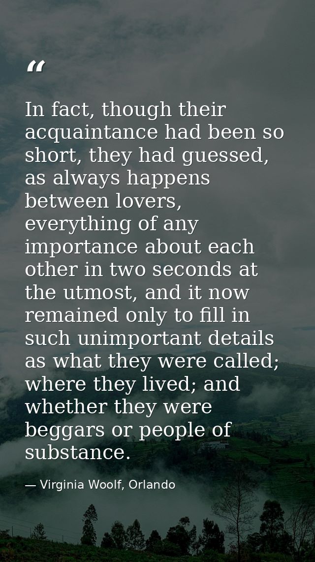 In fact, though their acquaintance had been so short, they had guessed, as always happens between lovers, everything of  — Virginia Woolf, Orlando