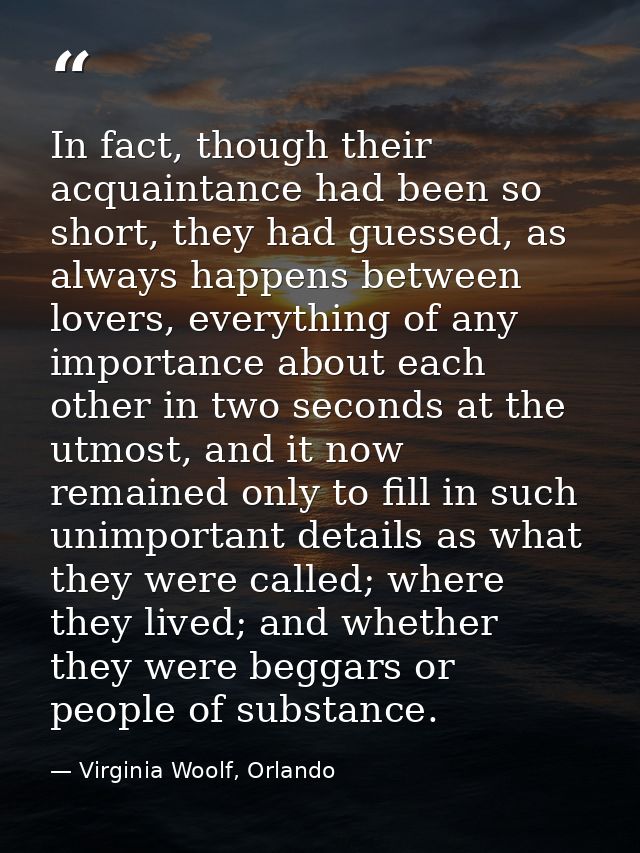 In fact, though their acquaintance had been so short, they had guessed, as always happens between lovers, everything of  — Virginia Woolf, Orlando
