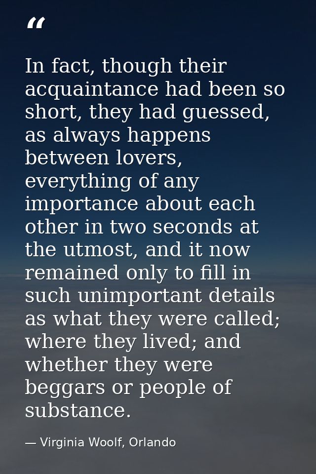 In fact, though their acquaintance had been so short, they had guessed, as always happens between lovers, everything of  — Virginia Woolf, Orlando
