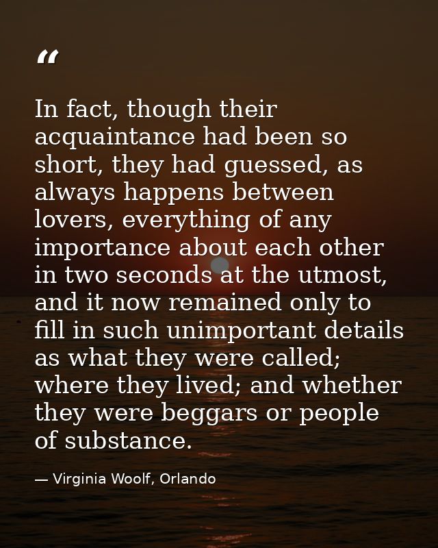 In fact, though their acquaintance had been so short, they had guessed, as always happens between lovers, everything of  — Virginia Woolf, Orlando
