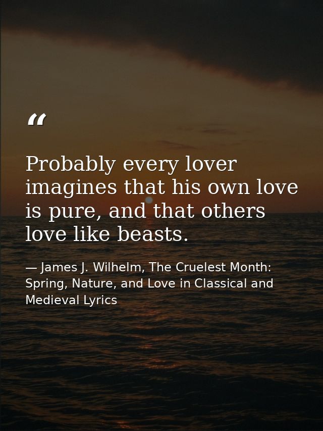 Probably every lover imagines that his own love is pure, and that others love like beasts. — James J. Wilhelm, The Cruelest Month: Spring, Nature, and Love in Classical and Medieval Lyrics