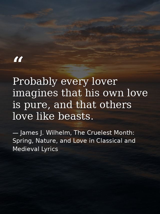 Probably every lover imagines that his own love is pure, and that others love like beasts. — James J. Wilhelm, The Cruelest Month: Spring, Nature, and Love in Classical and Medieval Lyrics