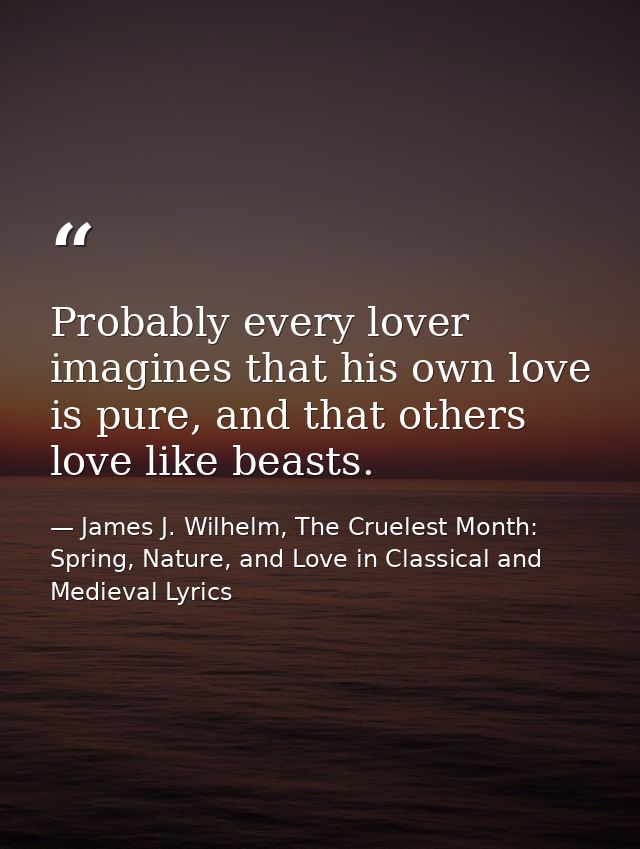 Probably every lover imagines that his own love is pure, and that others love like beasts. — James J. Wilhelm, The Cruelest Month: Spring, Nature, and Love in Classical and Medieval Lyrics