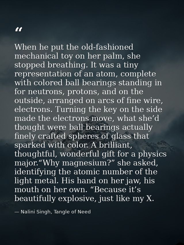 When he put the old-fashioned mechanical toy on her palm, she stopped breathing. It was a tiny representation of an atom — Nalini Singh, Tangle of Need