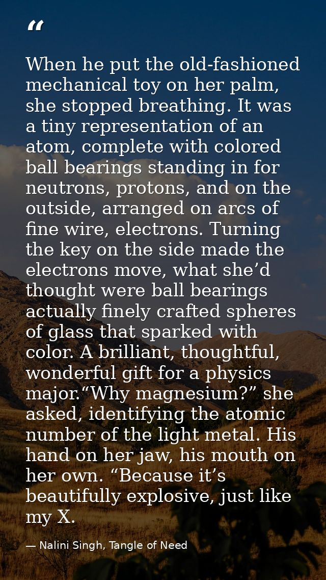 When he put the old-fashioned mechanical toy on her palm, she stopped breathing. It was a tiny representation of an atom — Nalini Singh, Tangle of Need