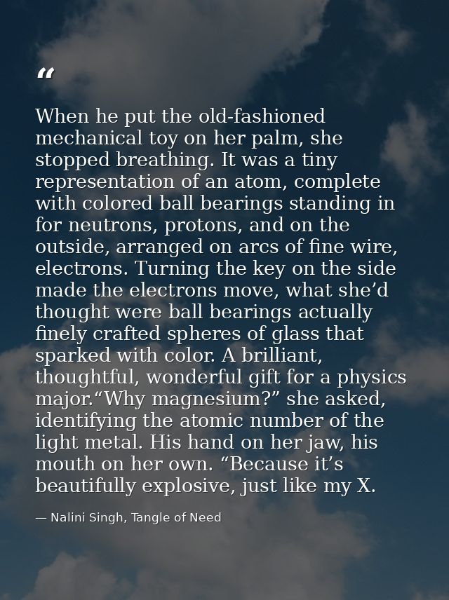 When he put the old-fashioned mechanical toy on her palm, she stopped breathing. It was a tiny representation of an atom — Nalini Singh, Tangle of Need