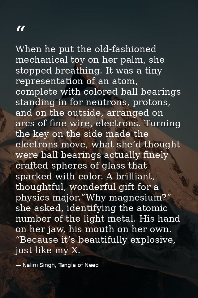 When he put the old-fashioned mechanical toy on her palm, she stopped breathing. It was a tiny representation of an atom — Nalini Singh, Tangle of Need