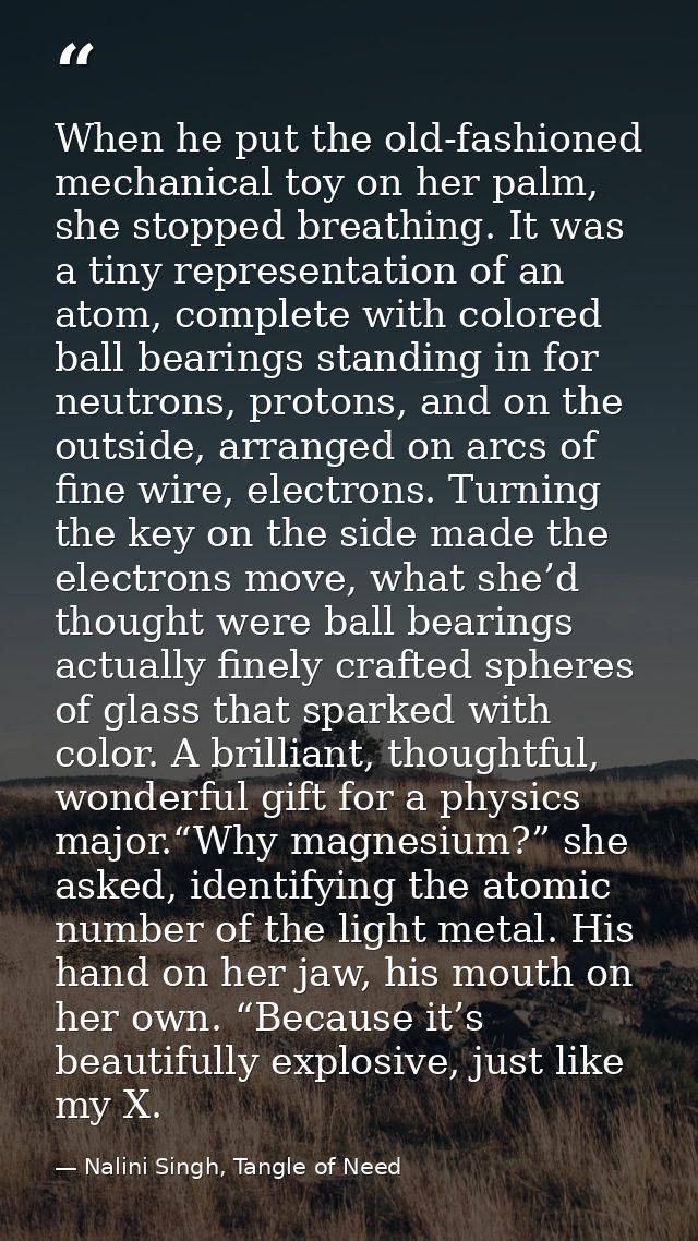 When he put the old-fashioned mechanical toy on her palm, she stopped breathing. It was a tiny representation of an atom — Nalini Singh, Tangle of Need