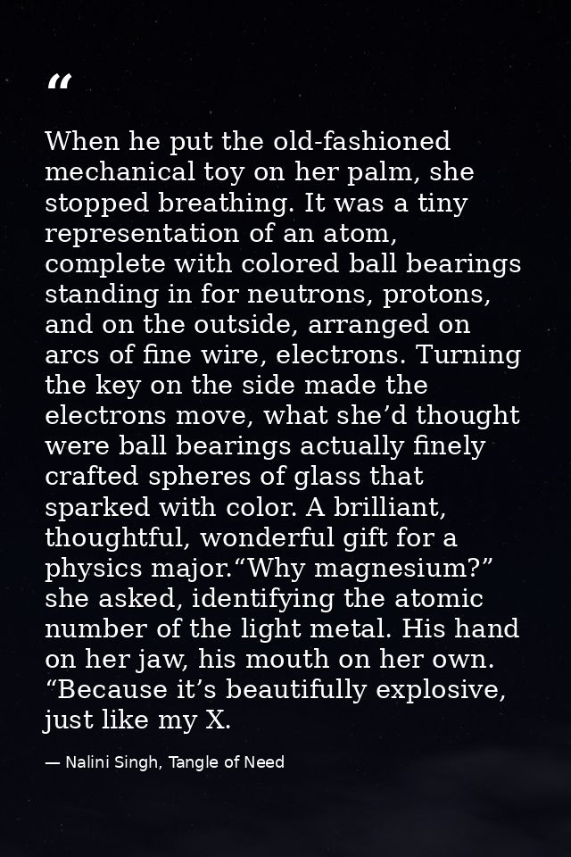 When he put the old-fashioned mechanical toy on her palm, she stopped breathing. It was a tiny representation of an atom — Nalini Singh, Tangle of Need