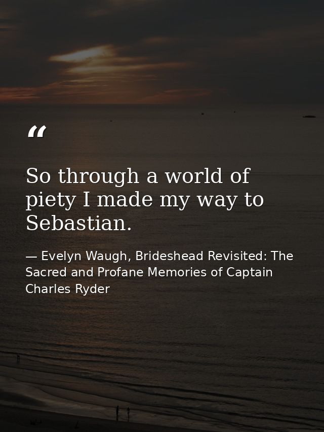 So through a world of piety I made my way to Sebastian. — Evelyn Waugh, Brideshead Revisited: The Sacred and Profane Memories of Captain Charles Ryder