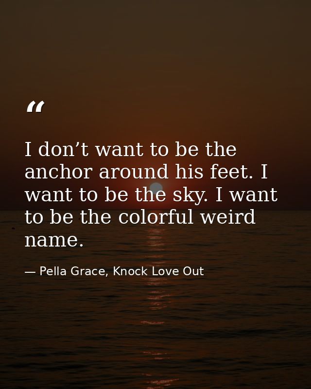 I don’t want to be the anchor around his feet. I want to be the sky. I want to be the colorful weird name. — Pella Grace, Knock Love Out