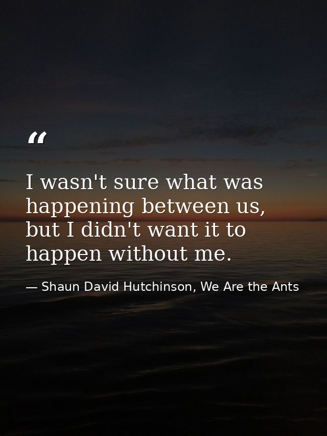 I wasn't sure what was happening between us, but I didn't want it to happen without me. — Shaun David Hutchinson, We Are the Ants