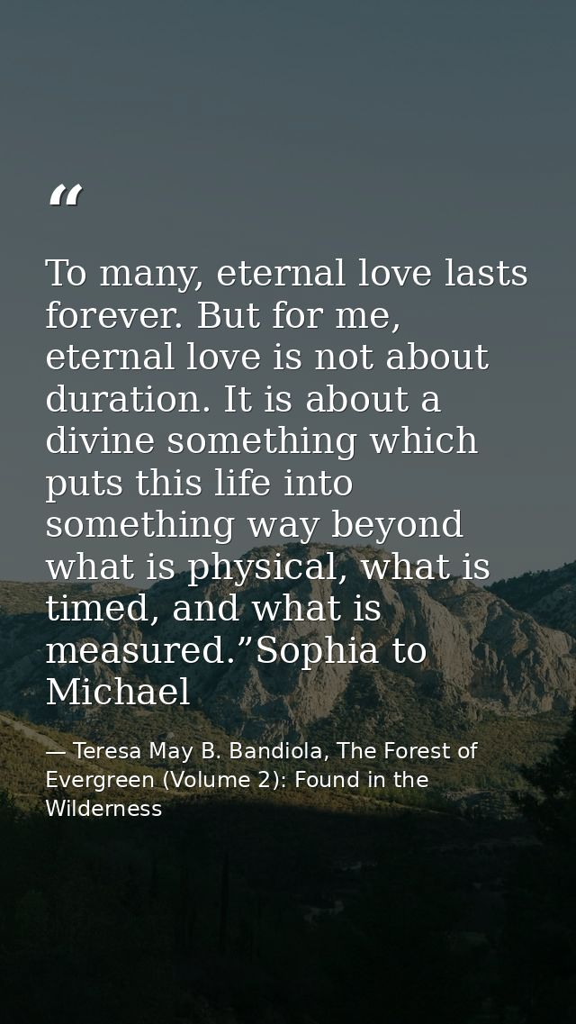 To many, eternal love lasts forever. But for me, eternal love is not about duration. It is about a divine something whic — Teresa May B. Bandiola, The Forest of Evergreen (Volume 2): Found in the Wilderness