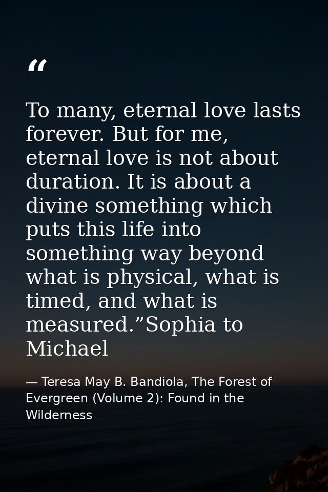 To many, eternal love lasts forever. But for me, eternal love is not about duration. It is about a divine something whic — Teresa May B. Bandiola, The Forest of Evergreen (Volume 2): Found in the Wilderness