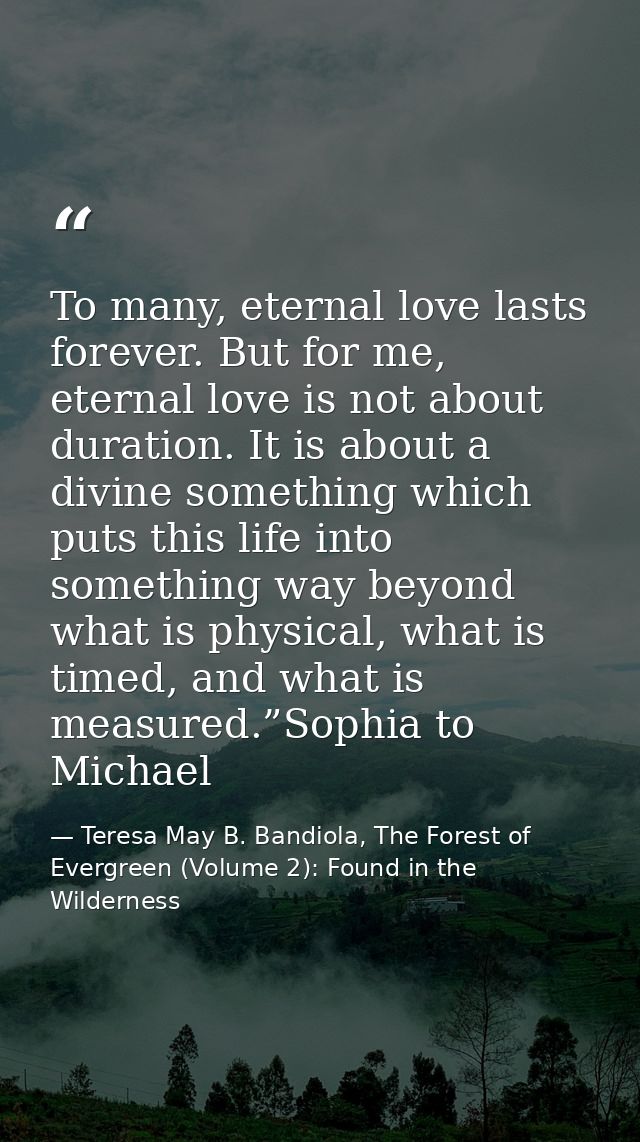 To many, eternal love lasts forever. But for me, eternal love is not about duration. It is about a divine something whic — Teresa May B. Bandiola, The Forest of Evergreen (Volume 2): Found in the Wilderness