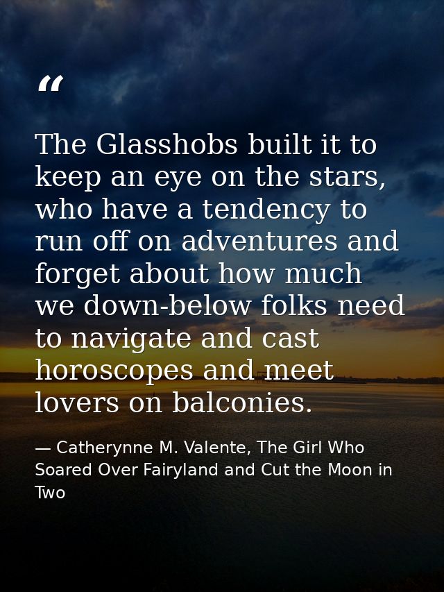 The Glasshobs built it to keep an eye on the stars, who have a tendency to run off on adventures and forget about how mu — Catherynne M. Valente, The Girl Who Soared Over Fairyland and Cut the Moon in Two