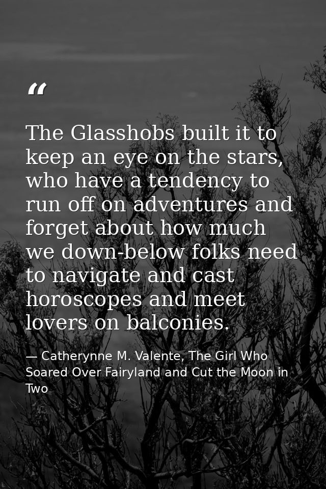 The Glasshobs built it to keep an eye on the stars, who have a tendency to run off on adventures and forget about how mu — Catherynne M. Valente, The Girl Who Soared Over Fairyland and Cut the Moon in Two