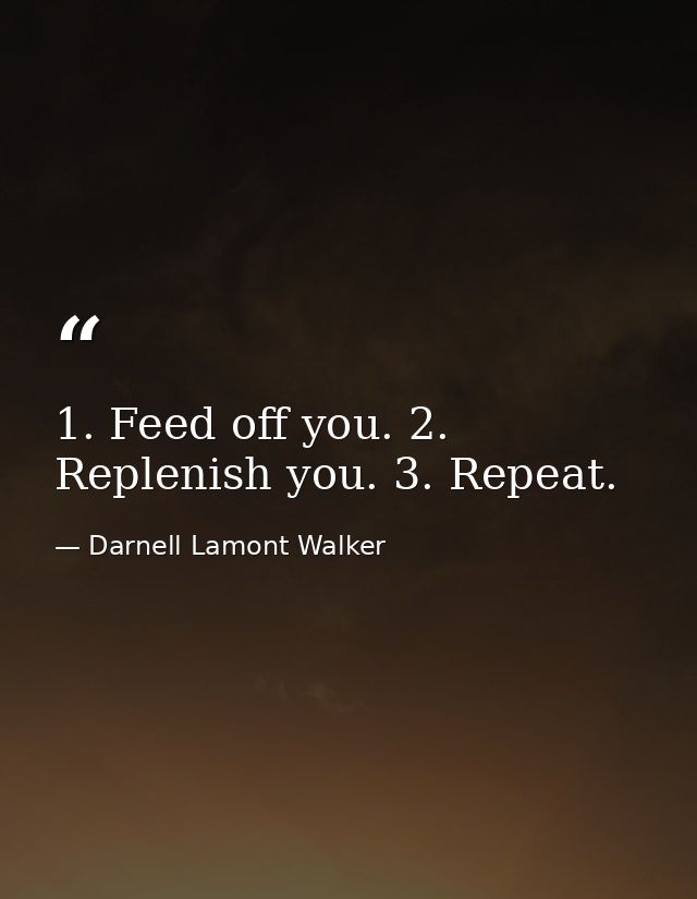 1. Feed off you. 2. Replenish you. 3. Repeat. — Darnell Lamont Walker