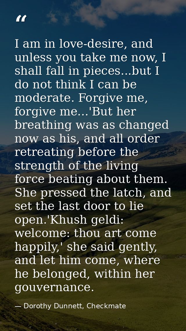 I am in love-desire, and unless you take me now, I shall fall in pieces...but I do not think I can be moderate. Forgive  — Dorothy Dunnett, Checkmate