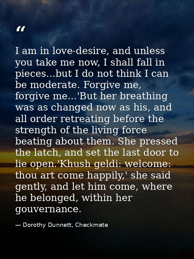 I am in love-desire, and unless you take me now, I shall fall in pieces...but I do not think I can be moderate. Forgive  — Dorothy Dunnett, Checkmate
