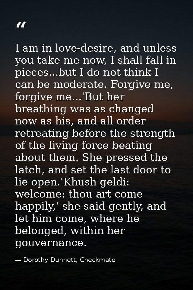 I am in love-desire, and unless you take me now, I shall fall in pieces...but I do not think I can be moderate. Forgive  — Dorothy Dunnett, Checkmate
