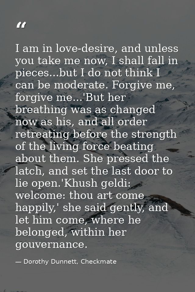 I am in love-desire, and unless you take me now, I shall fall in pieces...but I do not think I can be moderate. Forgive  — Dorothy Dunnett, Checkmate