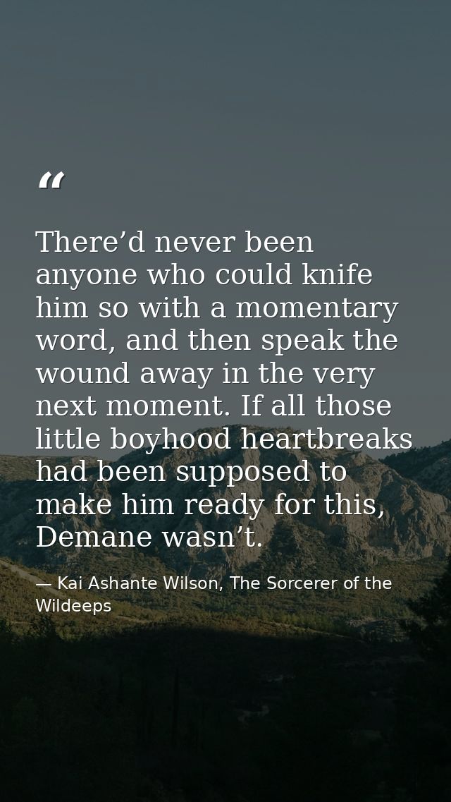 There’d never been anyone who could knife him so with a momentary word, and then speak the wound away in the very next m — Kai Ashante Wilson, The Sorcerer of the Wildeeps