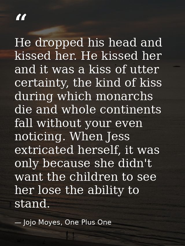 He dropped his head and kissed her. He kissed her and it was a kiss of utter certainty, the kind of kiss during which mo — Jojo Moyes, One Plus One