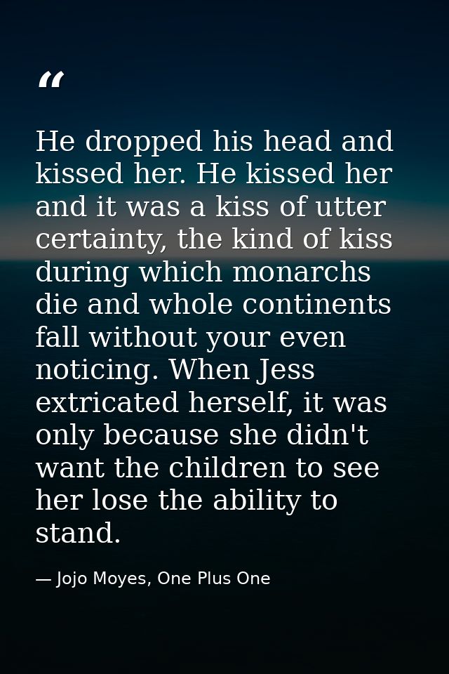 He dropped his head and kissed her. He kissed her and it was a kiss of utter certainty, the kind of kiss during which mo — Jojo Moyes, One Plus One