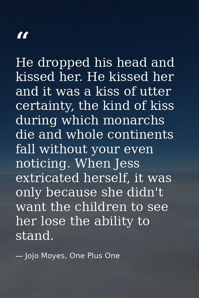 He dropped his head and kissed her. He kissed her and it was a kiss of utter certainty, the kind of kiss during which mo — Jojo Moyes, One Plus One