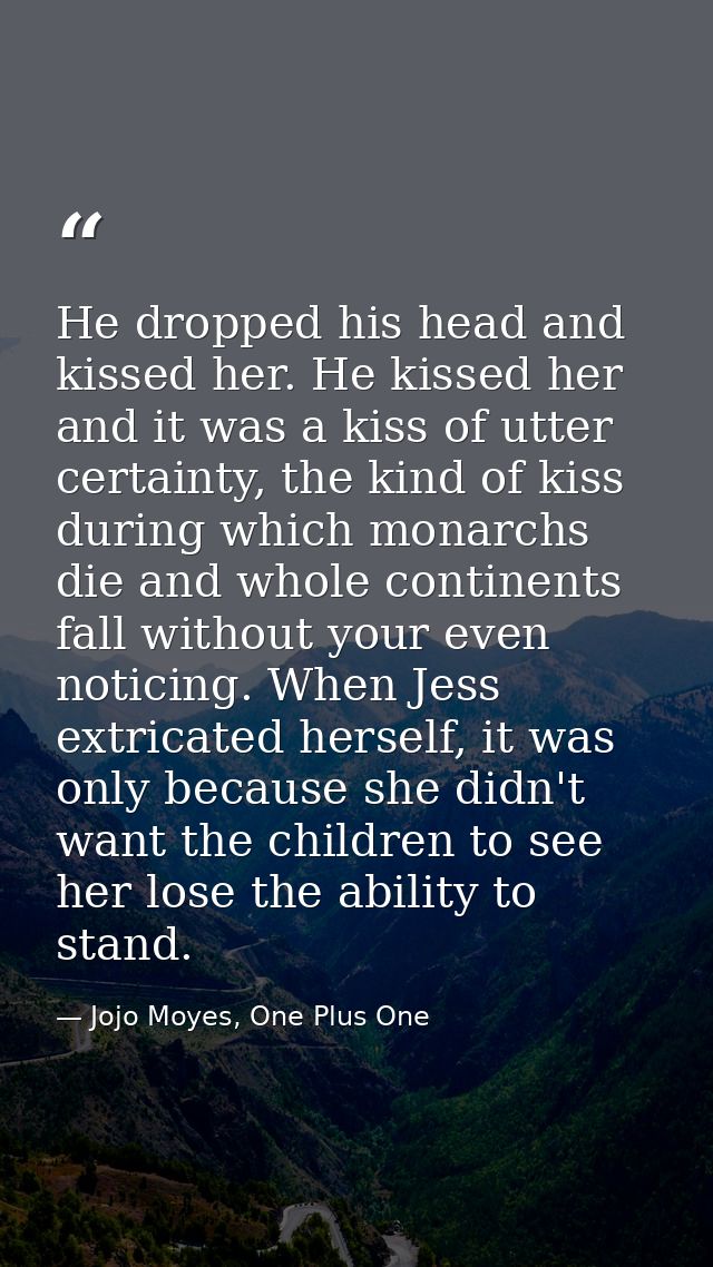 He dropped his head and kissed her. He kissed her and it was a kiss of utter certainty, the kind of kiss during which mo — Jojo Moyes, One Plus One