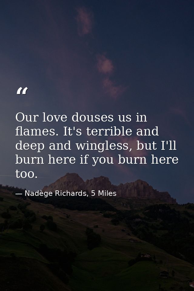 Our love douses us in flames. It's terrible and deep and wingless, but I'll burn here if you burn here too. — Nadège Richards, 5 Miles