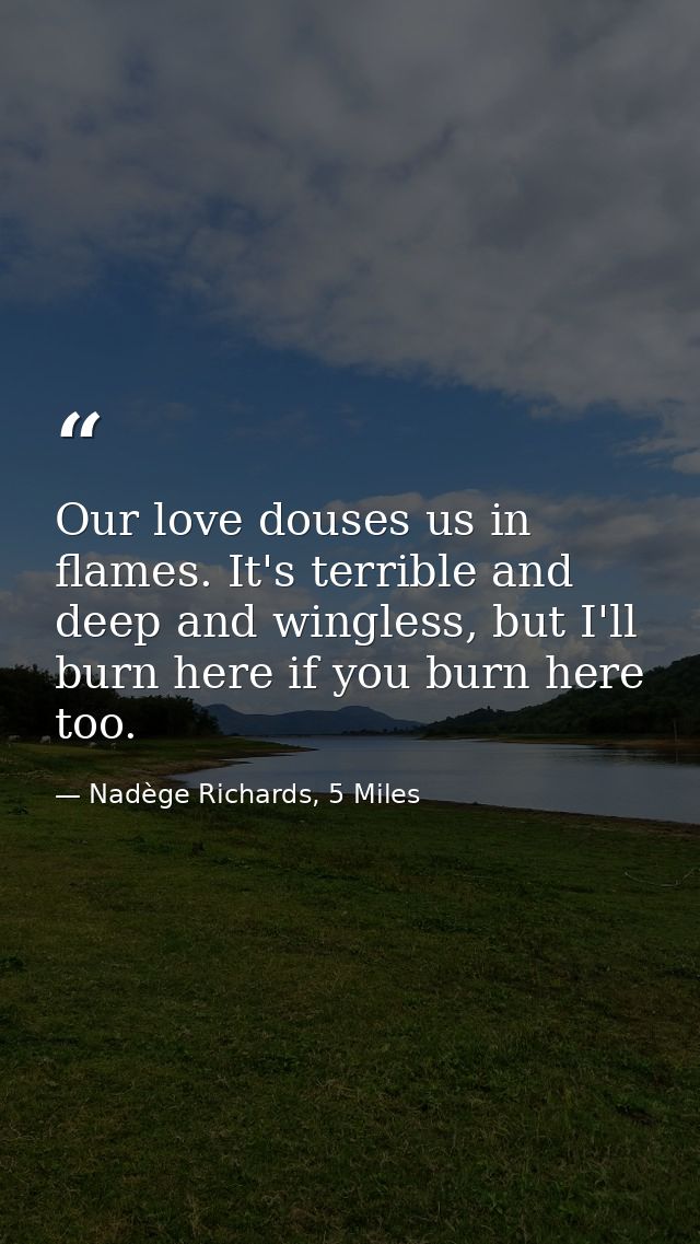 Our love douses us in flames. It's terrible and deep and wingless, but I'll burn here if you burn here too. — Nadège Richards, 5 Miles