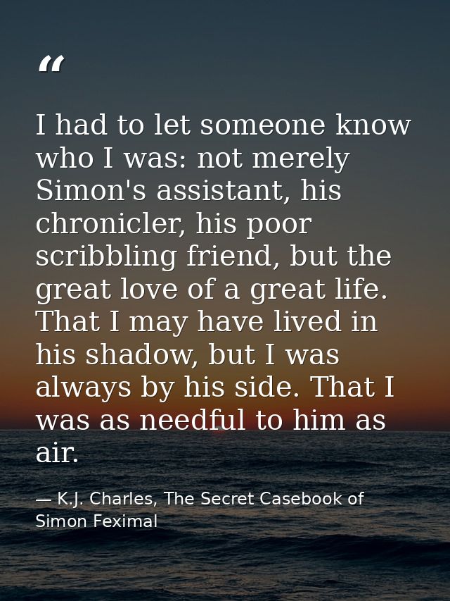 I had to let someone know who I was: not merely Simon's assistant, his chronicler, his poor scribbling friend, but the g — K.J. Charles, The Secret Casebook of Simon Feximal