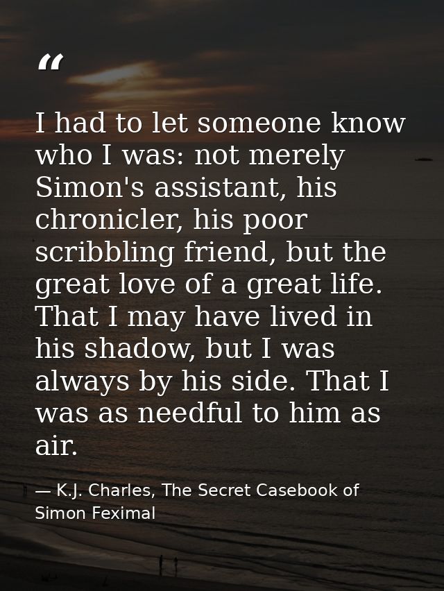 I had to let someone know who I was: not merely Simon's assistant, his chronicler, his poor scribbling friend, but the g — K.J. Charles, The Secret Casebook of Simon Feximal