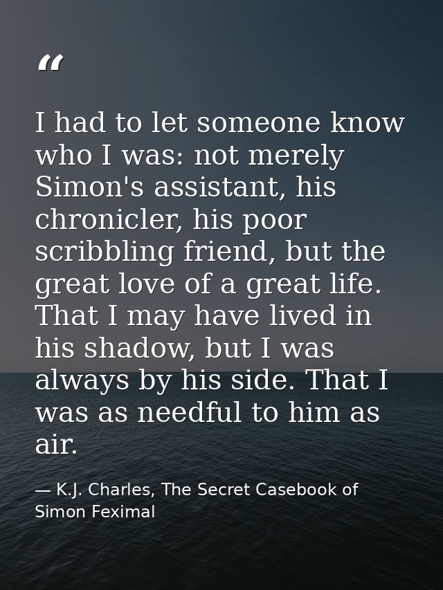 I had to let someone know who I was: not merely Simon's assistant, his chronicler, his poor scribbling friend, but the g — K.J. Charles, The Secret Casebook of Simon Feximal