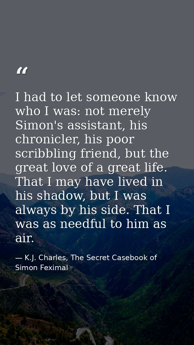 I had to let someone know who I was: not merely Simon's assistant, his chronicler, his poor scribbling friend, but the g — K.J. Charles, The Secret Casebook of Simon Feximal