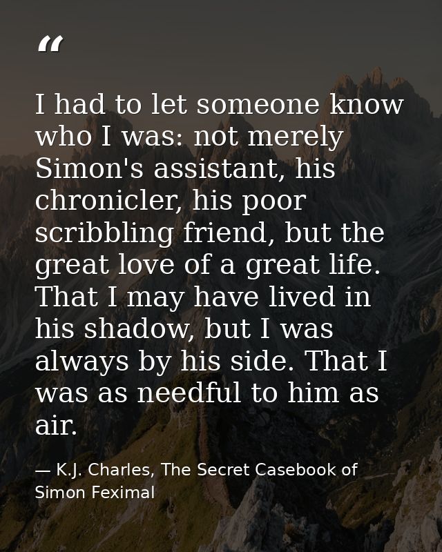 I had to let someone know who I was: not merely Simon's assistant, his chronicler, his poor scribbling friend, but the g — K.J. Charles, The Secret Casebook of Simon Feximal