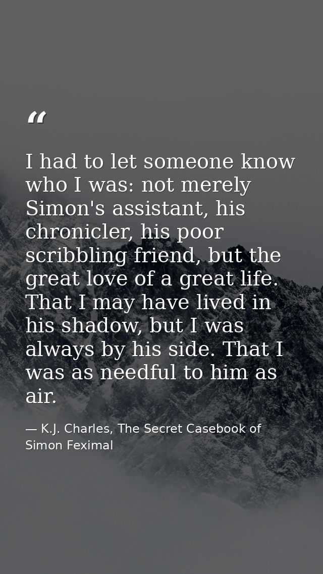 I had to let someone know who I was: not merely Simon's assistant, his chronicler, his poor scribbling friend, but the g — K.J. Charles, The Secret Casebook of Simon Feximal
