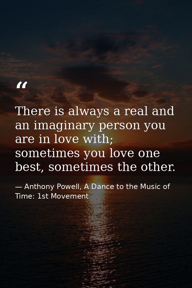 There is always a real and an imaginary person you are in love with; sometimes you love one best, sometimes the other. — Anthony Powell, A Dance to the Music of Time: 1st Movement