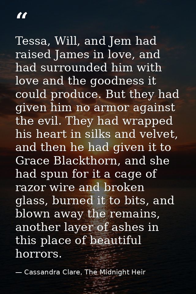 Tessa, Will, and Jem had raised James in love, and had surrounded him with love and the goodness it could produce. But t — Cassandra Clare, The Midnight Heir