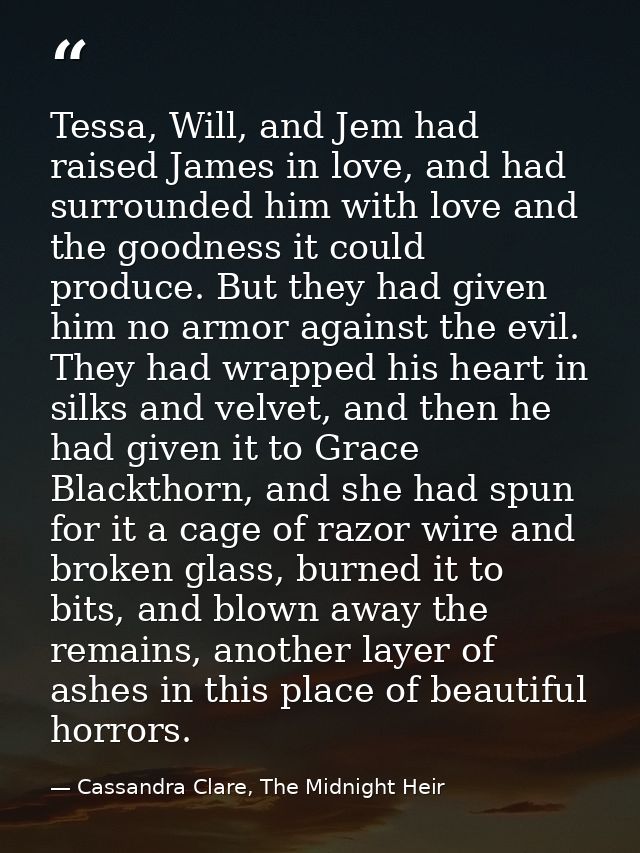 Tessa, Will, and Jem had raised James in love, and had surrounded him with love and the goodness it could produce. But t — Cassandra Clare, The Midnight Heir