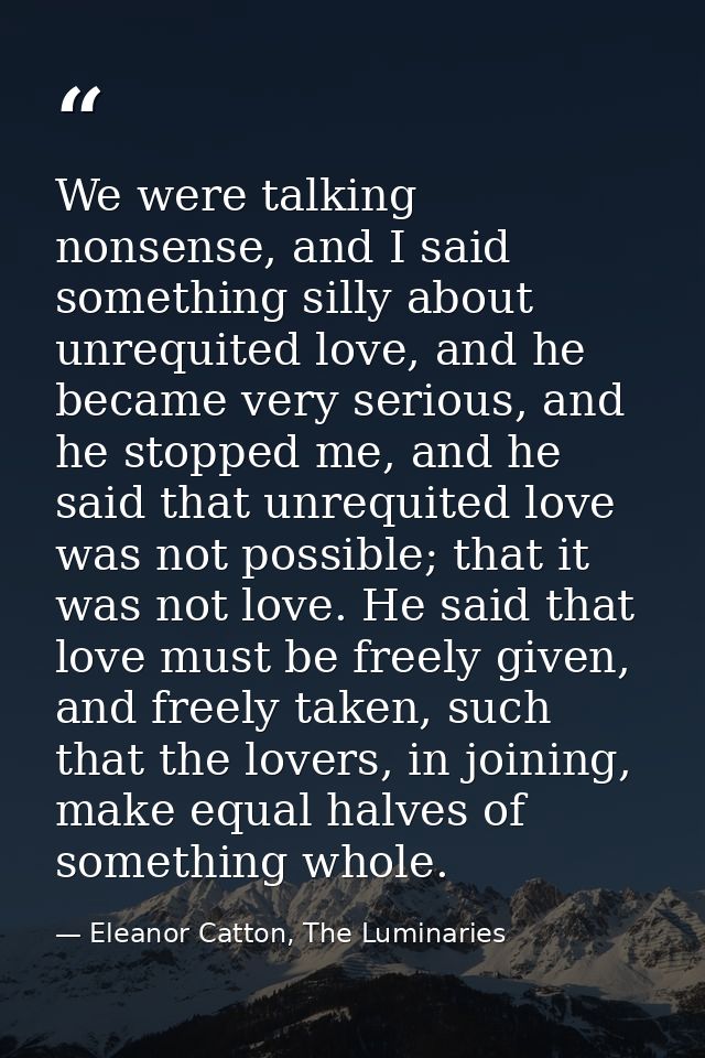 We were talking nonsense, and I said something silly about unrequited love, and he became very serious, and he stopped m — Eleanor Catton, The Luminaries