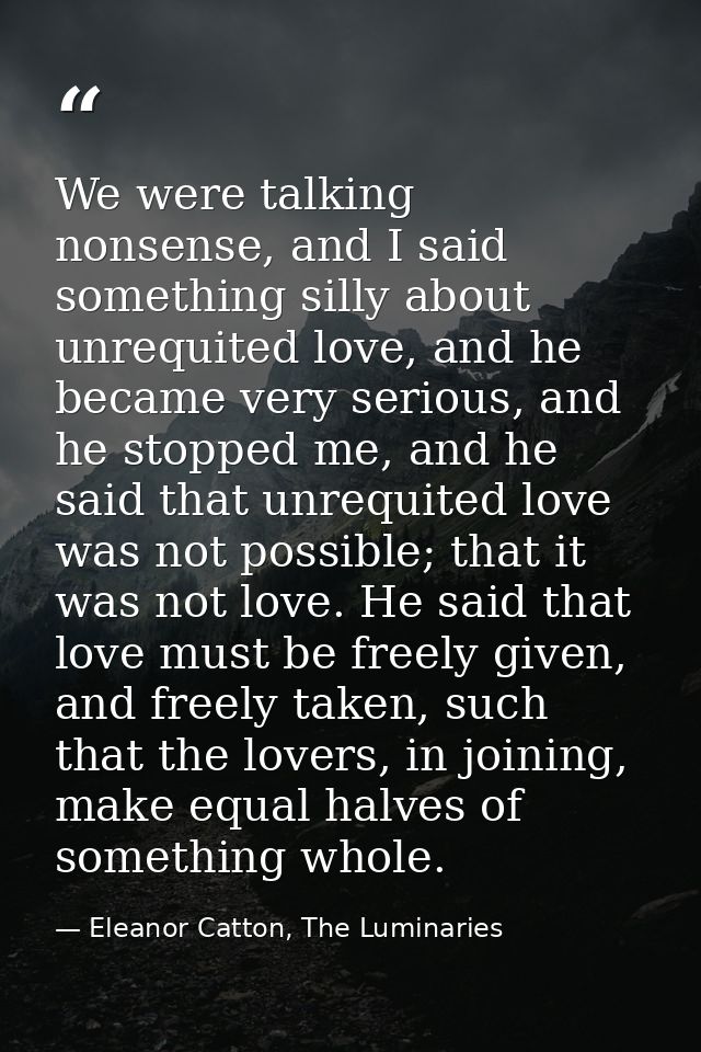 We were talking nonsense, and I said something silly about unrequited love, and he became very serious, and he stopped m — Eleanor Catton, The Luminaries
